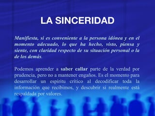 LA SINCERIDAD Manifiesta, si es conveniente a la persona idónea y en el momento adecuado, lo que ha hecho, visto, piensa y siente, con claridad respecto de su situación personal o la de los demás . Podemos aprender a  saber callar  parte de la verdad por prudencia, pero no a mantener engaños. Es el momento para desarrollar un espíritu crítico al decodificar toda la información que recibimos, y descubrir si realmente está respaldada por valores. 
