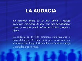 LA AUDACIA La persona audaz es la que inicia y realiza acciones, conciente de que con sus posibilidades reales y riesgos puede alcanzar el bien propio y ajeno. La audacia en la vida cotidiana significa que el héroe del siglo XXI, debe partir por  transformarse a sí mismo para luego influir sobre su familia, trabajo y sociedad que lo rodea. 