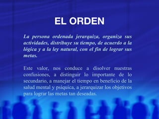 EL ORDEN La persona ordenada jerarquiza, organiza sus actividades, distribuye su tiempo, de acuerdo a la lógica y a la ley natural, con el fin de lograr sus metas. Este valor, nos conduce a disolver nuestras confusiones, a distinguir lo importante de lo secundario, a manejar el tiempo en beneficio de la salud mental y psíquica, a jerarquizar los objetivos para lograr las metas tan deseadas. 