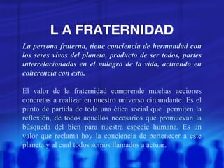L A FRATERNIDAD La persona fraterna, tiene conciencia de hermandad con los seres vivos del planeta, producto de ser todos, partes interrelacionadas en el milagro de la vida, actuando en coherencia con esto. El valor de la fraternidad comprende muchas acciones concretas a realizar en nuestro universo circundante. Es el punto de partida de toda una ética social que  permiten la reflexión, de todos aquellos necesarios que promuevan la búsqueda del bien para nuestra especie humana. Es un valor que reclama hoy la conciencia de pertenecer a este planeta y al cual todos somos llamados a actuar. 