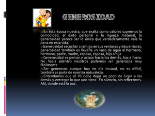 o En esta época nuestra, que exalta como valores supremos la
comodidad, el éxito personal y la riqueza material, la
generosidad parece ser lo único que verdaderamente vale la
pena en esta vida.
oGenerosidad escuchar al amigo en sus venturas y desventuras;
generosidad también es llevarle un vaso de agua al hermano,
hermana, padre, madre, esposo, esposa, hijo o hija.
o Generosidad es pensar y actuar hacia los demás, hacia fuera.
No hacia adentro nosotros podemos ser generosos muy
fácilmente.
o Ser generosos aunque hoy en día inusual, no es difícil,
también es parte de nuestra naturaleza.
o Entendamos que el Yo debe dejar un poco de lugar a los
demás y entregar lo que uno tiene. En silencio, sin reflectores.
Ahí, donde está la paz.
 