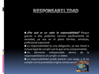  ¿Por qué es un valor la responsabilidad? Porque
gracias a ella, podemos convivir pacíficamente en
sociedad, ya sea en el plano familiar, amistoso,
profesional o personal.
 La responsabilidad es una obligación, ya sea moral o
incluso legal de cumplir con lo que se ha comprometido.
 Un      elemento indispensable dentro de la
responsabilidad es el cumplir un deber.
 La responsabilidad puede parecer una carga, y el no
cumplir con lo prometido origina consecuencias.
 