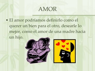AMOR El amor podríamos definirlo como el querer un bien para el otro, desearle lo mejor, como el amor de una madre hacia un hijo. 