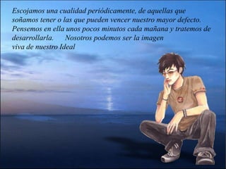 Escojamos una cualidad periódicamente, de aquellas que soñamos tener o las que pueden vencer nuestro mayor defecto. Pensemos en ella unos pocos minutos cada mañana y tratemos de desarrollarla.      Nosotros podemos ser la imagen                                    viva de nuestro Ideal