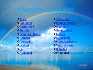 Valores humanos
Amor              Solidaridad
Confianza         Compañerismo
Honestidad        Alegría
Perdón            Generosidad
Responsabilidad   Justicia
Respeto           Autoestima
Amistad           Profesionalismo
Lealtad           Transparencia
Fe                Dignidad
Humildad          Integridad
 