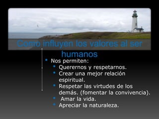 Como influyen los valores al ser
           humanos
       •   Nos permiten:
            • Querernos y respetarnos.
            • Crear una mejor relación
              espiritual.
            • Respetar las virtudes de los
              demás. (fomentar la convivencia).
            • Amar la vida.
            • Apreciar la naturaleza.
 