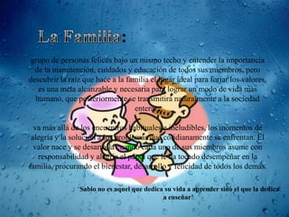 grupo de personas felices bajo un mismo techo y entender la importancia
  de la manutención, cuidados y educación de todos sus miembros, pero
descubrir la raíz que hace a la familia el lugar ideal para forjar los valores,
   es una meta alcanzable y necesaria para lograr un modo de vida más
  humano, que posteriormente se transmitirá naturalmente a la sociedad
                                  entera...

  va más allá de los encuentros habituales e ineludibles, los momentos de
 alegría y la solución a los problemas que cotidianamente se enfrentan. El
  valor nace y se desarrolla cuando cada uno de sus miembros asume con
   responsabilidad y alegría el papel que le ha tocado desempeñar en la
familia, procurando el bienestar, desarrollo y felicidad de todos los demás.

                „Sabio no es aquel que dedica su vida a aprender sino el que la dedica
                                             a enseñar’
 