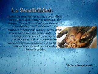 Propensión natural del ser humano a dejarse llevar
 de los afectos de la ternura y la compasión. Por
ejemplo: “La foto de un niño desnutrido despertó
    mi sensibilidad y decidí colaborar”, “A mi
marido no le gustan esas películas, parece que no
 tiene la sensibilidad muy desarrollada”, “Para
      trabajar en el hospital hay que dejar la
     sensibilidad de lado y no comprometerse
afectivamente con los pacientes”. En un contexto
     artístico, la sensibilidad está vinculada a
                la intención estética.




                                                     „Es de sabios equivocarse’.
 