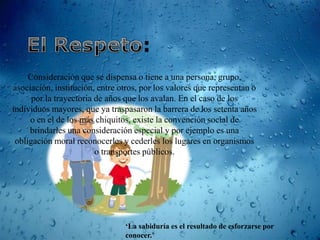 Consideración que se dispensa o tiene a una persona, grupo,
asociación, institución, entre otros, por los valores que representan o
      por la trayectoria de años que los avalan. En el caso de los
individuos mayores, que ya traspasaron la barrera de los setenta años
     o en el de los más chiquitos, existe la convención social de
     brindarles una consideración especial y por ejemplo es una
 obligación moral reconocerles y cederles los lugares en organismos
                         o transportes públicos.




                                ‘La sabiduría es el resultado de esforzarse por
                                conocer.’
 