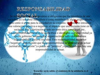 Se refiere a la carga, compromiso u obligación que los miembros de una
sociedad, ya sea como individuos o como miembros de algún grupo- tienen,
 tanto entre sí como para la sociedad en su conjunto. El concepto introduce
una valoración -positiva o negativa- al impacto que una decisión tiene en la
      sociedad. Esa valorización puede ser tanto ética como legal, etc..
“La responsabilidad social es la teoría ética o ideológica que una entidad ya
      sea un gobierno, corporación, organización o individuo tiene una
      responsabilidad hacia la sociedad. Esta responsabilidad puede ser
  “negativa”, significando que hay responsabilidad de abstenerse de actuar
 (actitud de “abstención”) o puede ser “positiva”, significando que hay una
                           responsabilidad de actuar.




                       „Escucha: serás sabio; el comienzo de la sabiduría es el
                       silencio.’
 