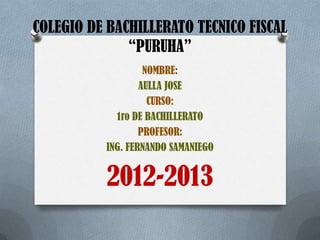 COLEGIO DE BACHILLERATO TECNICO FISCAL
“PURUHA”
NOMBRE:
AULLA JOSE
CURSO:
1ro DE BACHILLERATO
PROFESOR:
ING. FERNANDO SAMANIEGO
2012-2013
 