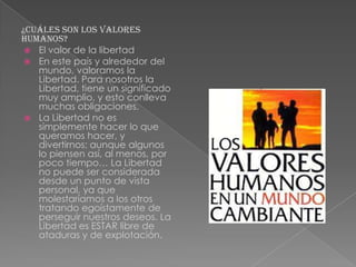 ¿Cuáles son los valores
humanos?
 El valor de la libertad
 En este país y alrededor del
mundo, valoramos la
Libertad. Para nosotros la
Libertad, tiene un significado
muy amplio, y esto conlleva
muchas obligaciones.
 La Libertad no es
simplemente hacer lo que
queramos hacer, y
divertirnos; aunque algunos
lo piensen así, al menos, por
poco tiempo… La Libertad
no puede ser considerada
desde un punto de vista
personal, ya que
molestaríamos a los otros
tratando egoístamente de
perseguir nuestros deseos. La
Libertad es ESTAR libre de
ataduras y de explotación.

 
