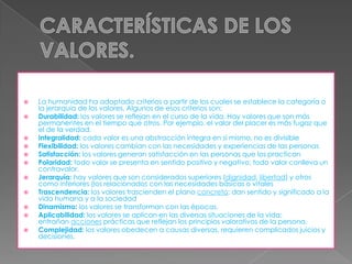 












La humanidad ha adoptado criterios a partir de los cuales se establece la categoría o
la jerarquía de los valores. Algunos de esos criterios son:
Durabilidad: los valores se reflejan en el curso de la vida. Hay valores que son más
permanentes en el tiempo que otros. Por ejemplo, el valor del placer es más fugaz que
el de la verdad.
Integralidad: cada valor es una abstracción íntegra en sí mismo, no es divisible
Flexibilidad: los valores cambian con las necesidades y experiencias de las personas
Satisfacción: los valores generan satisfacción en las personas que los practican
Polaridad: todo valor se presenta en sentido positivo y negativo; todo valor conlleva un
contravalor.
Jerarquía: hay valores que son considerados superiores (dignidad, libertad) y otros
como inferiores (los relacionados con las necesidades básicas o vitales
Trascendencia: los valores trascienden el plano concreto; dan sentido y significado a la
vida humana y a la sociedad
Dinamismo: los valores se transforman con las épocas.
Aplicabilidad: los valores se aplican en las diversas situaciones de la vida;
entrañan acciones prácticas que reflejan los principios valorativos de la persona.
Complejidad: los valores obedecen a causas diversas, requieren complicados juicios y
decisiones.

 