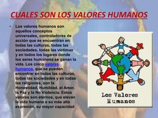 CUALES SON LOS VALORES HUMANOS
• Los valores humanos son
aquellos conceptos
universales, controladores de
acción que se encuentran en
todas las culturas, todas las
sociedades, todas las víctimas
y en todos los lugares donde
los seres humanosa se ganan la
vida. Los cinco valores
humanos, que se pueden
encontrar en todas las culturas,
todas las sociedades y en todas
las religiones, son la
Honestidad, Humildad, el Amor,
la Paz y la No Violencia. Estos
valores son eternos, que elevan
la vida humana a su más alta
expresión, su mayor capacidad
 