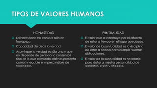 TIPOS DE VALORES HUMANOS
HONASTIDAD
 La honestidad no consiste sólo en
franqueza
 Capacidad de decir la verdad.
 Asumir que la verdad es sólo una y que
no depende de personas o consensos
sino de lo que el mundo real nos presenta
como innegable e imprescindible de
reconocer.
PUNTUALIDAD
 El valor que se construye por el esfuerzo
de estar a tiempo en el lugar adecuado.
 El valor de la puntualidad es la disciplina
de estar a tiempo para cumplir nuestras
obligaciones.
 El valor de la puntualidad es necesario
para dotar a nuestra personalidad de
carácter, orden y eficacia.
 