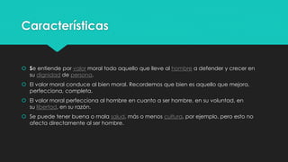 Características
 Se entiende por valor moral todo aquello que lleve al hombre a defender y crecer en
su dignidad de persona.
 El valor moral conduce al bien moral. Recordemos que bien es aquello que mejora,
perfecciona, completa.
 El valor moral perfecciona al hombre en cuanto a ser hombre, en su voluntad, en
su libertad, en su razón.
 Se puede tener buena o mala salud, más o menos cultura, por ejemplo, pero esto no
afecta directamente al ser hombre.
 