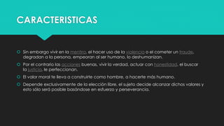 CARACTERISTICAS
 Sin embargo vivir en la mentira, el hacer uso de la violencia o el cometer un fraude,
degradan a la persona, empeoran al ser humano, lo deshumanizan.
 Por el contrario las acciones buenas, vivir la verdad, actuar con honestidad, el buscar
la justicia, le perfeccionan.
 El valor moral te lleva a construirte como hombre, a hacerte más humano.
 Depende exclusivamente de la elección libre, el sujeto decide alcanzar dichos valores y
esto sólo será posible basándose en esfuerzo y perseverancia.
 