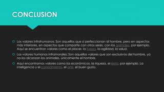 CONCLUSION
 Los valores infrahumanos: Son aquellos que sí perfeccionan al hombre, pero en aspectos
más inferiores, en aspectos que comparte con otros seres, con los animales, por ejemplo.
Aquí se encuentran valores como el placer, la fuerza, la agilidad, la salud.
 Los valores humanos inframorales: Son aquellos valores que son exclusivos del hombre, ya
no los alcanzan los animales, únicamente el hombre.
 Aquí encontramos valores como los económicos, la riqueza, el éxito, por ejemplo. La
inteligencia y el conocimiento, el arte, el buen gusto.
 