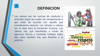 • Los valores son las normas de conducta y
actitudes según las cuales nos comportamos y
que están de acuerdo con aquello que
consideramos correcto. Las virtudes o valores
son la base para la formación humana. Los
valores hay que estudiarlos a través de
ejercicios lectura y haciendo trabajos sobre
ello, pero también hay que llevarlos a la
práctica.
DEFINICION
 