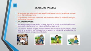 CLASES DEVALORES
• Se entiende por valor moral todo aquello que lleve al hombre a defender y crecer
en su dignidad de persona.
• El valor moral conduce al bien moral. Recordemos que bien es aquello que mejora,
perfecciona, completa.
• VALORES MORALES:
• Son aquellos valores que perfeccionan al hombre en lo más íntimamente humano,
haciéndolo más humano, con mayor calidad como persona.
• Los valores morales surgen primordialmente en el individuo por influjo y en el
seno de la familia, y son valores como el respeto, la tolerancia, la honestidad, la
lealtad, el trabajo, la responsabilidad, etc.
 