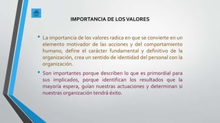 IMPORTANCIA DE LOSVALORES
• La importancia de los valores radica en que se convierte en un
elemento motivador de las acciones y del comportamiento
humano, define el carácter fundamental y definitivo de la
organización, crea un sentido de identidad del personal con la
organización.
• Son importantes porque describen lo que es primordial para
sus implicados, porque identifican los resultados que la
mayoría espera, guían nuestras actuaciones y determinan si
nuestras organización tendrá éxito.
 