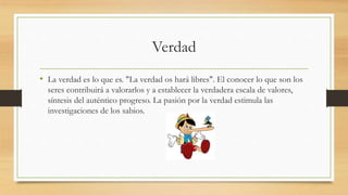 Verdad
• La verdad es lo que es. "La verdad os hará libres". El conocer lo que son los
seres contribuirá a valorarlos y a establecer la verdadera escala de valores,
síntesis del auténtico progreso. La pasión por la verdad estimula las
investigaciones de los sabios.
 