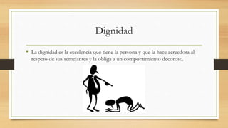 Dignidad
• La dignidad es la excelencia que tiene la persona y que la hace acreedora al
respeto de sus semejantes y la obliga a un comportamiento decoroso.
 