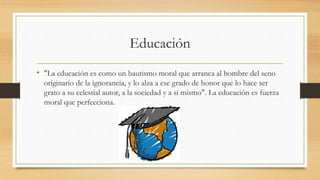 Educación
• "La educación es como un bautismo moral que arranca al hombre del seno
originario de la ignorancia, y lo alza a ese grado de honor que lo hace ser
grato a su celestial autor, a la sociedad y a sí mismo". La educación es fuerza
moral que perfecciona.
 