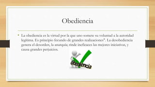 Obediencia
• La obediencia es la virtud por la que uno somete su voluntad a la autoridad
legítima. Es principio fecundo de grandes realizaciones". La desobediencia
genera el desorden, la anarquía; rinde ineficaces las mejores iniciativas, y
causa grandes perjuicios.
 