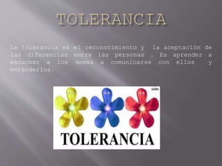 La tolerancia es el reconocimiento y la aceptación de
las diferencias entre las personas . Es aprender a
escuchar a los demás a comunicarse con ellos y
entenderlos.
 