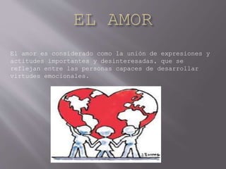 El amor es considerado como la unión de expresiones y
actitudes importantes y desinteresadas, que se
reflejan entre las personas capaces de desarrollar
virtudes emocionales.
 