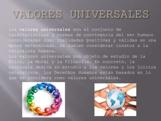 Los valores universales son el conjunto de
características y normas de convivencia del ser humano
consideradas como cualidades positivas y válidas en una
época determinada. Se suelen considerar innatos a la
naturaleza humana.
Los valores universales son objeto de estudio de la
Ética, la Moral y la Filosofía. En concreto, la
Axiología dedica su estudio a los valores y los juicios
valorativos. Los Derechos Humanos están basados en lo
que se considera como valores universales.
 