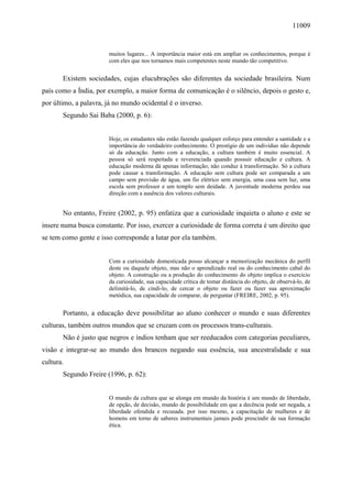 11009
muitos lugares... A importância maior está em ampliar os conhecimentos, porque é
com eles que nos tornamos mais competentes neste mundo tão competitivo.
Existem sociedades, cujas elucubrações são diferentes da sociedade brasileira. Num
país como a Índia, por exemplo, a maior forma de comunicação é o silêncio, depois o gesto e,
por último, a palavra, já no mundo ocidental é o inverso.
Segundo Sai Baba (2000, p. 6):
Hoje, os estudantes não estão fazendo qualquer esforço para entender a santidade e a
importância do verdadeiro conhecimento. O prestígio de um indivíduo não depende
só da educação. Junto com a educação, a cultura também é muito essencial. A
pessoa só será respeitada e reverenciada quando possuir educação e cultura. A
educação moderna dá apenas informação; não conduz à transformação. Só a cultura
pode causar a transformação. A educação sem cultura pode ser comparada a um
campo sem provisão de água, um fio elétrico sem energia, uma casa sem luz, uma
escola sem professor e um templo sem deidade. A juventude moderna perdeu sua
direção com a ausência dos valores culturais.
No entanto, Freire (2002, p. 95) enfatiza que a curiosidade inquieta o aluno e este se
insere numa busca constante. Por isso, exercer a curiosidade de forma correta é um direito que
se tem como gente e isso corresponde a lutar por ela também.
Com a curiosidade domesticada posso alcançar a memorização mecânica do perfil
deste ou daquele objeto, mas não o aprendizado real ou do conhecimento cabal do
objeto. A construção ou a produção do conhecimento do objeto implica o exercício
da curiosidade, sua capacidade crítica de tomar distância do objeto, de observá-lo, de
delimitá-lo, de cindi-lo, de cercar o objeto ou fazer ou fazer sua aproximação
metódica, sua capacidade de comparar, de perguntar (FREIRE, 2002, p. 95).
Portanto, a educação deve possibilitar ao aluno conhecer o mundo e suas diferentes
culturas, também outros mundos que se cruzam com os processos trans-culturais.
Não é justo que negros e índios tenham que ser reeducados com categorias peculiares,
visão e integrar-se ao mundo dos brancos negando sua essência, sua ancestralidade e sua
cultura.
Segundo Freire (1996, p. 62):
O mundo da cultura que se alonga em mundo da história é um mundo de liberdade,
de opção, de decisão, mundo de possibilidade em que a decência pode ser negada, a
liberdade ofendida e recusada. por isso mesmo, a capacitação de mulheres e de
homens em torno de saberes instrumentais jamais pode prescindir de sua formação
ética.
 