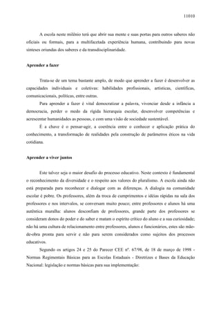 11010
A escola neste milênio terá que abrir sua mente e suas portas para outros saberes não
oficiais ou formais, para a multifacetada experiência humana, contribuindo para novas
sínteses oriundas dos saberes e da transdisciplinaridade.
Aprender a fazer
Trata-se de um tema bastante amplo, de modo que aprender a fazer é desenvolver as
capacidades individuais e coletivas: habilidades profissionais, artísticas, científicas,
comunicacionais, políticas, entre outras.
Para aprender a fazer é vital democratizar a palavra, vivenciar desde a infância a
democracia, perder o medo da rígida hierarquia escolar, desenvolver competências e
acrescentar humanidades as pessoas, e com uma visão de sociedade sustentável.
É a chave é o pensar-agir, a coerência entre o conhecer e aplicação prática do
conhecimento, a transformação de realidades pela construção de parâmetros éticos na vida
cotidiana.
Aprender a viver juntos
Este talvez seja o maior desafio do processo educativo. Neste contexto é fundamental
o reconhecimento da diversidade e o respeito aos valores do pluralismo. A escola ainda não
está preparada para reconhecer e dialogar com as diferenças. A dialogia na comunidade
escolar é pobre. Os professores, além da troca de cumprimentos e idéias rápidas na sala dos
professores e nos intervalos, se conversam muito pouco; entre professores e alunos há uma
autêntica muralha: alunos desconfiam de professores, grande parte dos professores se
consideram donos do poder e do saber e matam o espírito crítico do aluno e a sua curiosidade;
não há uma cultura de relacionamento entre professores, alunos e funcionários, estes são mão-
de-obra pronta para servir e não para serem considerados como sujeitos dos processos
educativos.
Segundo os artigos 24 e 25 do Parecer CEE nº. 67/98, de 18 de março de 1998 -
Normas Regimentais Básicas para as Escolas Estaduais - Diretrizes e Bases da Educação
Nacional: legislação e normas básicas para sua implementação:
 