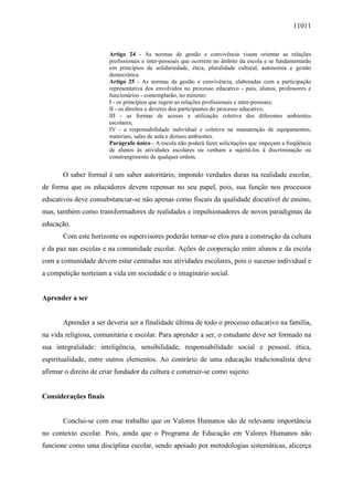 11011
Artigo 24 - As normas de gestão e convivência visam orientar as relações
profissionais e inter-pessoais que ocorrem no âmbito da escola e se fundamentarão
em princípios de solidariedade, ética, pluralidade cultural, autonomia e gestão
democrática.
Artigo 25 - As normas de gestão e convivência, elaboradas com a participação
representativa dos envolvidos no processo educativo - pais, alunos, professores e
funcionários - contemplarão, no mínimo:
I - os princípios que regem as relações profissionais e inter-pessoais;
II - os direitos e deveres dos participantes do processo educativo;
III - as formas de acesso e utilização coletiva dos diferentes ambientes
escolares;
IV - a responsabilidade individual e coletiva na manutenção de equipamentos,
materiais, salas de aula e demais ambientes.
Parágrafo único - A escola não poderá fazer solicitações que impeçam a freqüência
de alunos às atividades escolares ou venham a sujeitá-los à discriminação ou
constrangimento de qualquer ordem.
O saber formal é um saber autoritário, impondo verdades duras na realidade escolar,
de forma que os educadores devem repensar no seu papel, pois, sua função nos processos
educativos deve consubstanciar-se não apenas como fiscais da qualidade discutível de ensino,
mas, também como transformadores de realidades e impulsionadores de novos paradigmas da
educação.
Com este horizonte os supervisores poderão tornar-se elos para a construção da cultura
e da paz nas escolas e na comunidade escolar. Ações de cooperação entre alunos e da escola
com a comunidade devem estar centradas nas atividades escolares, pois o sucesso individual e
a competição norteiam a vida em sociedade e o imaginário social.
Aprender a ser
Aprender a ser deveria ser a finalidade última de todo o processo educativo na família,
na vida religiosa, comunitária e escolar. Para aprender a ser, o estudante deve ser formado na
sua integralidade: inteligência, sensibilidade, responsabilidade social e pessoal, ética,
espiritualidade, entre outros elementos. Ao contrário de uma educação tradicionalista deve
afirmar o direito de criar fundador da cultura e construir-se como sujeito.
Considerações finais
Conclui-se com esse trabalho que os Valores Humanos são de relevante importância
no contexto escolar. Pois, ainda que o Programa de Educação em Valores Humanos não
funcione como uma disciplina escolar, sendo apoiado por metodologias sistemáticas, alicerça
 