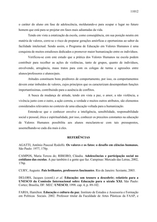 11012
o caráter do aluno em fase de adolescência, moldurando-o para ocupar o lugar no futuro
homem que está para se projetar em fases mais adiantadas da vida.
Tendo em vista a estatização da escola, como conseqüência, em sua posição neutra em
matéria de valores, corre-se o risco de preparar gerações amórficas e oportunistas ao sabor da
facilidade intelectual. Sendo assim, o Programa de Educação em Valores Humanos é uma
conquista de muitos estudiosos dedicados a promover maior humanização entre os indivíduos.
Verificou-se com este estudo que a prática dos Valores Humanos na escola podem
contribuir para recolher as ações de violências, tanto de grupos, quanto de indivíduos,
envolvendo, arrogância, maus tratos para com os colegas de turma e agressões entre
alunos/professores e alunos/pais.
Atitudes constituem bons preditores de comportamento, por isso, os comportamentos
devem estar imbuídos de valores, cujos princípios que os caracterizam desempenham funções
importantíssimas, contribuindo para a ausência de conflitos.
A busca da mudança de atitude, tendo em vista a paz, o amor, a não violência, a
vivência junto com o outro, a ação correta, a verdade e muitos outros atributos, são elementos
considerados relevantes no contexto de uma educação voltada para a humanização.
Entende-se que o conhecer envolve a inteligência, sensibilidade, responsabilidade
social e pessoal, ética e espiritualidade, por isso, conhecer os preceitos constantes na educação
de Valores Humanos possibilita aos alunos mesclarem-se com tais pressupostos,
assemelhando-se cada dia mais à eles.
REFERÊNCIAS
AGATTI, Antônio Pascoal Rodolfo. Os valores e os fatos: o desafio em ciências humanas.
São Paulo: 1977, 178p.
CAMPOS, Maria Tereza de; RIBEIRO, Cláudia. Adolescências e participação social no
cotidiano das escolas. A paz também é a gente que faz. Campinas: Mercado das Letras, 2002,
176p.
CURY, Augusto. Pais brilhantes, professores fascinantes. Rio de Janeiro: Sextante, 2003.
DELORS, Jacques (coord.) et al. Educação: um tesouro a descobrir; relatório para a
UNESCO da Comissão Internacional sobre Educação para o século XXI. São Paulo:
Cortez; Brasília, DF: MEC: UNESCO, 1998. cap. 4, p. 89-102.
FARIA, Hamilton. Educação e cultura da paz. Instituto de Estudos e Assessoria e Formação
em Políticas Sociais. 2002. Professor titular da Faculdade de Artes Plásticas da FAAP, e
 