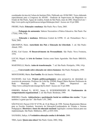 11013
coordenador da área de Cultura do Instituto Pólis. Publicado em: 05/06/2002. Texto elaborado
especialmente para o Congresso da APASE - Sindicato de Supervisores do Magistério no
Estado de São Paulo, Águas de Lindóia, Estado de São Paulo, maio de 2002. Disponível em <
http://www.polis.org.br/publicacoes/artigos/hfeducpaz.html> Acesso em 18 jul 2008.
FREIRE, Paulo. Educação e mudança. São Paulo: Paz e Terra, 2003.
______. Pedagogia da autonomia: Saberes Necessários à Prática Educativa. São Paulo: Paz
e Terra, 1996, 165p.
______. Educação e mudança. Biblioteca Central da UFPB. 12. ed. Pernambuco: Paz e
Terra, 2003.
GRUNSPUN, Haim. Autoridade dos Pais e Educação da Liberdade. 3. ed. São Paulo:
Almed, 1985.
JUNG, Carl Gustav. O Desenvolvimento da Personalidade. São Paulo: Nova Fronteira,
1978.
LUCAS, Miguel. A Arte de Ensinar. Ensine como Santo Agostinho. São Paulo: IBRASA,
1984.
MARTINELLI, Marilu. Aulas de transformação. 7. ed. São Paulo: Peirópolis, 1996, 141p.
______. Conversando sobre educação em valores humanos. São Paulo: Peirópolis, 1999.
MONTESSORI, Maria. Em Família. Rio de Janeiro: Nórdica (s.d).
SALMASO, José Luís. Projeto político-pedagógico: uma perspectiva de identidade no
exercício da autonomia. Professor do Cefet-Sp. FERMI, Raquel Maria Bortone Professora da
Rede Municipal De São Paulo. 2005. Disponível em
<http://www.cefetsp.br/edu/sinergia/4p32c.html> Acesso em 15 jul 2008.
OSBORN, Richard N.; HUNT, James G. SCHERMERHORN JR. Fundamentos de
comportamento organizacional. 2. ed. São Paulo: Bookman, 1999.
RIBEIRO, Claudia. Adolescências e participação Social no cotidiano das escolas: “A paz
também é a gente que faz”. São Paulo: LTC, 2002.
SÃO PAULO. Parecer CEE Nº 67/98, de 18 de Março de 1998. Normas Regimentais Básicas
para as Escolas Estaduais. Secretaria da Educação/Coordenadoria de Estudos e Normas
Pedagógicas. Diretrizes e bases da educação nacional: legislação e normas básicas para sua
implementação. São Paulo: Malheiros, 2001, p.1035-1036.
SAI BABA, Sathya. A Verdadeira educação conduz à divindade. 2000.
TIBA, Içami. Quem ama educa! São Paulo: Gente, 2002, 302p.
 