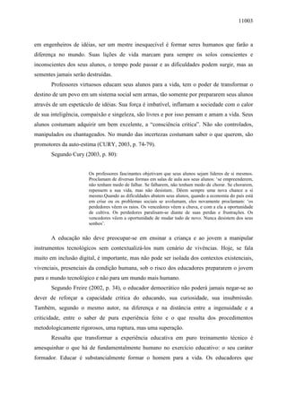 11003
em engenheiros de idéias, ser um mestre inesquecível é formar seres humanos que farão a
diferença no mundo. Suas lições de vida marcam para sempre os solos conscientes e
inconscientes dos seus alunos, o tempo pode passar e as dificuldades podem surgir, mas as
sementes jamais serão destruídas.
Professores virtuosos educam seus alunos para a vida, tem o poder de transformar o
destino de um povo em um sistema social sem armas, tão somente por prepararem seus alunos
através de um espetáculo de idéias. Sua força é imbatível, inflamam a sociedade com o calor
de sua inteligência, compaixão e singeleza, são livres e por isso pensam e amam a vida. Seus
alunos costumam adquirir um bem excelente, a “consciência critica”. Não são controlados,
manipulados ou chantageados. No mundo das incertezas costumam saber o que querem, são
promotores da auto-estima (CURY, 2003, p. 74-79).
Segundo Cury (2003, p. 80):
Os professores fascinantes objetivam que seus alunos sejam líderes de si mesmos.
Proclamam de diversas formas em salas de aula aos seus alunos: ‘se empreenderem,
não tenham medo de falhar. Se falharem, não tenham medo de chorar. Se chorarem,
repensem a sua vida, mas não desistam.. Dêem sempre uma nova chance a si
mesmo.Quando as dificuldades abatem seus alunos, quando a economia do país está
em crise ou os problemas sociais se avolumam, eles novamente proclamam: ‘os
perdedores vêem os raios. Os vencedores vêem a chuva, e com a ela a oportunidade
de cultiva. Os perdedores paralisam-se diante de suas perdas e frustrações. Os
vencedores vêem a oportunidade de mudar tudo de novo. Nunca desistem dos seus
sonhos’.
A educação não deve preocupar-se em ensinar a criança e ao jovem a manipular
instrumentos tecnológicos sem contextualizá-los num cenário de vivências. Hoje, se fala
muito em inclusão digital, é importante, mas não pode ser isolada dos contextos existenciais,
vivenciais, presenciais da condição humana, sob o risco dos educadores prepararem o jovem
para o mundo tecnológico e não para um mundo mais humano.
Segundo Freire (2002, p. 34), o educador democrático não poderá jamais negar-se ao
dever de reforçar a capacidade critica do educando, sua curiosidade, sua insubmissão.
Também, segundo o mesmo autor, na diferença e na distância entre a ingenuidade e a
criticidade, entre o saber de pura experiência feito e o que resulta dos procedimentos
metodologicamente rigorosos, uma ruptura, mas uma superação.
Ressalta que transformar a experiência educativa em puro treinamento técnico é
amesquinhar o que há de fundamentalmente humano no exercício educativo: o seu caráter
formador. Educar é substancialmente formar o homem para a vida. Os educadores que
 