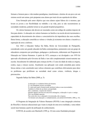 11004
formam o homem para a vida mudam paradigmas, transformam o destino de um povo em um
sistema social sem armas, pois preparam seus alunos por meio de um espetáculo de idéias.
Uma formação pelo amor objetiva que seus alunos sejam líderes de si mesmos, que
levem os jovens a ter flexibilidade no trabalho e na vida, pois se não reconstruírem as
sociedades modernas, poderão tornar-se um grande hospital psiquiátrico.
Os valores humanos não devem ser encarados como um código de conduta imposto de
fora para dentro. A educação em valores humanos na família e na escola deverá incrementar a
capacidade de discernimento dos alunos e conscientizá-los da importância das suas escolhas.
Desta forma, a educação consolida os valores e virtudes já existentes nos alunos e incentiva a
superação de erros e defeitos.
Em 1963 o Educador Sathya Sai Baba, Reitor da Universidade de Puttaparthi,
considerado como um grande educador da Índia contemporânea, juntamente com um grupo de
educadores compostos por psicólogos, pedagogos e professores, elaboraram um Programa de
Educação em Valores Humanos. A partir de 1973, começou a ser divulgado e em 1978 foi
aprovado oficialmente pelo Governo da Índia e tem sido complementado extensivamente nas
escolas. Inicialmente foi elaborado para crianças de 06 a 12 anos de idade de todas as origens,
credos, raças e classes sociais. Atualmente sua aplicação vem sendo estendida para outras
faixas etárias e tem constituído num valioso elemento que contribuiu efetivamente para deter
os problemas que proliferam na sociedade atual como crimes, violência, drogas e
preconceitos.
Segundo Sathya Sai Baba (2000, p. 3):
A educação é a verdadeira beleza do homem;
É o seu abundante tesouro escondido.
É o meio pelo qual o homem pode satisfazer todas as suas necessidades;
Também é a fonte da sua fama e prosperidade.
Ela é, realmente, o mestre dos mestres.
Quando alguém está fora em uma terra estrangeira, a educação é o pai e o amigo;
Ela é sua deidade suprema.
Nas cortes dos reis, a educação é reverenciada, não a riqueza.
Um homem sem educação é, verdadeiramente, um animal (SAI BABA, 2000, p. 18).
O Programa de Integração de Valores Humanos (PEVH) é uma integração criteriosa
de filosofias e técnicas educacionais que visam à criação de uma nova realidade, e uma ordem
social mais humana a partir da unificação do conhecimento.
O PEVH, de acordo com Martinelli (1999, p. 22) tem como finalidade principal:
 