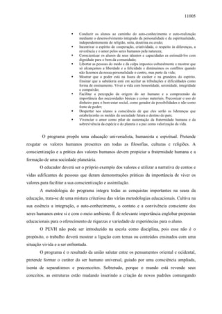 11005
Conduzir os alunos ao caminho do auto-conhecimento e auto-realização
mediante o desenvolvimento integrado da personalidade e da espiritualidade,
independentemente de religião, seita, doutrina ou credo;
Incentivar o espírito de cooperação, criatividade, o respeito às diferenças, a
reverência e o amor pelos seres humanos pela natureza;
Conscientizar os alunos de seus talentos e capacidades es estimulá-los com
dignidade para o bem da comunidade;
Libertar as pessoas do medo e da culpa impostos culturalmente e mostrar que
só alcançamos a liberdade e a felicidade e diminuímos os conflitos quando
não fazemos da nossa personalidade o centro, mas parte da vida;
Mostrar que o poder está na lisura de caráter e na grandeza do espírito.
Ensinar que a sabedoria está em aceitar as tribulações e dificuldades como
forma de ensinamento. Viver a vida com honestidade, serenidade, integridade
e compaixão;
Facilitar a percepção da origem do ser humano e a compreensão da
importância das necessidades básicas e coisas materiais. Preconizar o uso do
dinheiro para o bem-estar social, como gerador de possibilidades e não como
fonte de poder;
Despertar nos alunos a consciência de que eles serão as lideranças que
estabelecerão os moldes da sociedade futura e destino do país;
Vivenciar o amor como pilar de sustentação da fraternidade humana e da
sobrevivência da espécie e do planeta e a paz como valorização da vida.
O programa propõe uma educação universalista, humanista e espiritual. Pretende
resgatar os valores humanos presentes em todas as filosofias, culturas e religiões. A
conscientização e a prática dos valores humanos devem propiciar a fraternidade humana e a
formação de uma sociedade planetária.
O educador deverá ser o próprio exemplo dos valores e utilizar a narrativa de contos e
vidas edificantes de pessoas que deram demonstrações práticas da importância de viver os
valores para facilitar a sua conscientização e assimilação.
A metodologia do programa integra todas as conquistas importantes na seara da
educação, trata-se de uma mistura criteriosa das várias metodologias educacionais. Cultiva na
sua essência a integração, o auto-conhecimento, o contato e a convivência consciente dos
seres humanos entre si e com o meio ambiente. É de relevante importância englobar propostas
educacionais para o oferecimento de riquezas e variedade de experiências para o aluno.
O PEVH não pode ser introduzido na escola como disciplina, pois esse não é o
propósito, o trabalho deverá mostrar a ligação com temas ou conteúdos ensinados com uma
situação vivida e a ser enfrentada.
O programa é o resultado da união salutar entre os pensamentos oriental e ocidental,
pretende formar o caráter do ser humano universal, guiado por uma consciência ampliada,
isenta de separatismos e preconceitos. Sobretudo, porque o mundo está revendo seus
conceitos, as estruturas estão mudando inserindo a criação de novos padrões comungando
 
