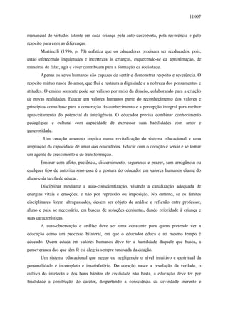 11007
manancial de virtudes latente em cada criança pela auto-descoberta, pela reverência e pelo
respeito para com as diferenças.
Martinelli (1996, p. 70) enfatiza que os educadores precisam ser reeducados, pois,
estão oferecendo inquietudes e incertezas às crianças, esquecendo-se da aproximação, de
maneiras de falar, agir e viver contribuem para a formação da sociedade.
Apenas os seres humanos são capazes de sentir e demonstrar respeito e reverência. O
respeito mútuo nasce do amor, que flui e restaura a dignidade e a nobreza dos pensamentos e
atitudes. O ensino somente pode ser valioso por meio da doação, colaborando para a criação
de novas realidades. Educar em valores humanos parte do reconhecimento dos valores e
princípios como base para a construção do conhecimento e a percepção integral para melhor
aproveitamento do potencial da inteligência. O educador precisa combinar conhecimento
pedagógico e cultural com capacidade de expressar suas habilidades com amor e
generosidade.
Um coração amoroso implica numa revitalização do sistema educacional e uma
ampliação da capacidade de amar dos educadores. Educar com o coração é servir e se tornar
um agente de crescimento e de transformação.
Ensinar com afeto, paciência, discernimento, segurança e prazer, sem arrogância ou
qualquer tipo de autoritarismo essa é a postura do educador em valores humanos diante do
aluno e da tarefa de educar.
Disciplinar mediante a auto-conscientização, visando a canalização adequada de
energias vitais e emoções, e não por repressão ou imposição. No entanto, se os limites
disciplinares forem ultrapassados, devem ser objeto de análise e reflexão entre professor,
aluno e pais, se necessário, em buscas de soluções conjuntas, dando prioridade à criança e
suas características.
A auto-observação e análise deve ser uma constante para quem pretende ver a
educação como um processo bilateral, em que o educador educa e ao mesmo tempo é
educado. Quem educa em valores humanos deve ter a humildade daquele que busca, a
perseverança dos que têm fé e a alegria sempre renovada da doação.
Um sistema educacional que negue ou negligencie o nível intuitivo e espiritual da
personalidade é incompleto e insatisfatório. Do coração nasce a revelação da verdade, o
cultivo do intelecto e dos bons hábitos de civilidade não basta, a educação deve ter por
finalidade a construção do caráter, despertando a consciência da divindade inerente e
 