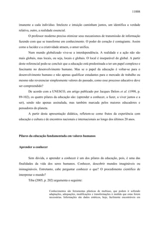 11008
imanente a cada indivíduo. Intelecto e intuição caminham juntos, um identifica a verdade
relativa, outro, a realidade essencial.
O professor moderno precisa otimizar seus mecanismos de transmissão de informação
fazendo com que se transforme em conhecimento. O poder do coração é contagiante. Assim
como a lucidez e a criatividade atraem, o amor unifica.
Num mundo globalizado vive-se a interdependência. A realidade e a ação não são
mais globais, mas locais, ou seja, locais e globais. O local é inseparável do global. A partir
deste referencial pode-se concluir que a educação está predestinada a ter um papel complexo e
fascinante no desenvolvimento humano. Mas se o papel da educação é voltar-se para o
desenvolvimento humano e não apenas qualificar estudantes para o mercado de trabalho ou
mesmo não reverenciar simplesmente valores do passado, como esse processo educativo deve
ser compreendido?
De acordo com a UNESCO, em artigo publicado por Jacques Delors et al. (1998, p.
89-102), os quatro pilares da educação são: (aprender a conhecer, a fazer, a viver juntos e a
ser), sendo não apenas assinalada, mas também marcada pelos maiores educadores e
pensadores do planeta.
A partir desta apresentação didática, refletem-se como frutos da experiência com
educação e cultura e de encontros nacionais e internacionais ao longo dos últimos 20 anos.
Pilares da educação fundamentada em valores humanos
Aprender a conhecer
Sem dúvida, o aprender a conhecer é um dos pilares da educação, pois, é uma das
finalidades da vida dos seres humanos. Conhecer, descobrir mundos imagináveis ou
inimagináveis. Entretanto, cabe perguntar conhecer o que? O procedimento cientifico de
interpretar o mundo?
Tiba (2005, p. 202) argumenta o seguinte:
Conhecimentos são ferramentas plásticas de multiuso, que podem ir sofrendo
adaptações, adequações, modificações e transformações à medida que estas forem
necessárias. Informações são dados estáticos, hoje, facilmente encontráveis em
 