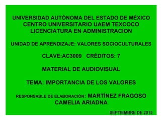 UNIVERSIDAD AUTÓNOMA DEL ESTADO DE MÉXICO
CENTRO UNIVERSITARIO UAEM TEXCOCO
LICENCIATURA EN ADMINISTRACION
UNIDAD DE APRENDIZAJE: VALORES SOCIOCULTURALES
CLAVE:AC3009 CRÉDITOS: 7
MATERIAL DE AUDIOVISUAL
TEMA: IMPORTANCIA DE LOS VALORES
RESPONSABLE DE ELABORACIÓN: MARTÍNEZ FRAGOSO
CAMELIA ARIADNA
 