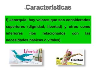 f) Jerarquía: hay valores que son considerados
superiores (dignidad, libertad) y otros como
inferiores (los relacionados con las
necesidades básicas o vitales).
 