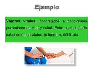Valores vitales: concretados a condiciones
particulares de vida y salud. Entre ellos están lo
saludable, lo insalubre, lo fuerte, lo débil, etc.
 