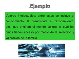Valores Intelectuales: entre estos se incluye el
conocimiento, la creatividad, el razonamiento,
etc., que originan el mundo cultural al cual los
niños tienen acceso por medio de la selección y
valoración de la familia.
 