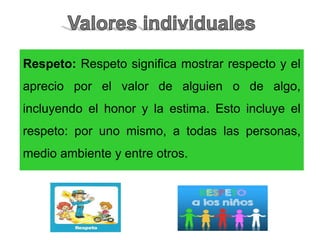 Respeto: Respeto significa mostrar respecto y el
aprecio por el valor de alguien o de algo,
incluyendo el honor y la estima. Esto incluye el
respeto: por uno mismo, a todas las personas,
medio ambiente y entre otros.
 