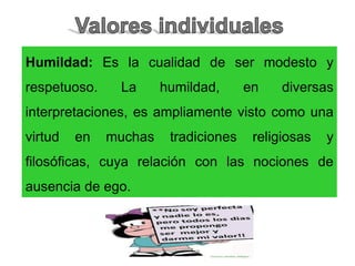 Humildad: Es la cualidad de ser modesto y
respetuoso. La humildad, en diversas
interpretaciones, es ampliamente visto como una
virtud en muchas tradiciones religiosas y
filosóficas, cuya relación con las nociones de
ausencia de ego.
 