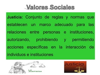 Justicia: Conjunto de reglas y normas que
establecen un marco adecuado para las
relaciones entre personas e instituciones,
autorizando, prohibiendo y permitiendo
acciones específicas en la interacción de
individuos e instituciones
 