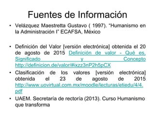 Fuentes de Información
• Velázquez Maestretta Gustavo ( 1997). “Humanismo en
la Administración I” ECAFSA, México
• Definición del Valor [versión electrónica] obtenida el 20
de agosto de 2015 Definición de valor - Qué es,
Significado y Concepto
http://definicion.de/valor/#ixzz3nP2h5pCX
• Clasificación de los valores [versión electrónica]
obtenida el 23 de agosto de 2015
http://www.uovirtual.com.mx/moodle/lecturas/etiedu/4/4.
pdf
• UAEM. Secretaría de rectoría (2013). Curso Humanismo
que transforma
 